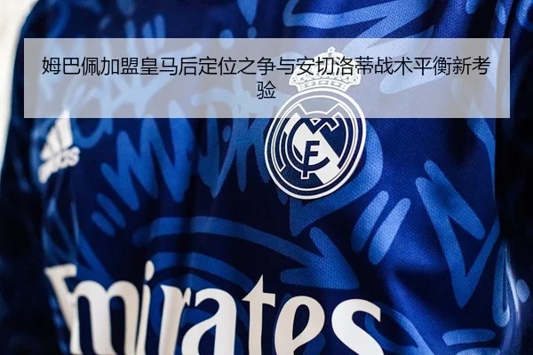姆巴佩加盟皇马后定位之争与安切洛蒂战术平衡新考验