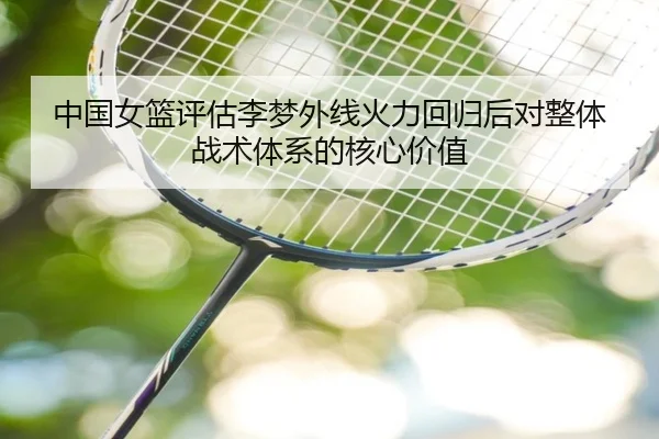 中国女篮评估李梦外线火力回归后对整体战术体系的核心价值